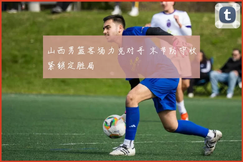 山西男篮客场力克对手 末节防守收紧锁定胜局