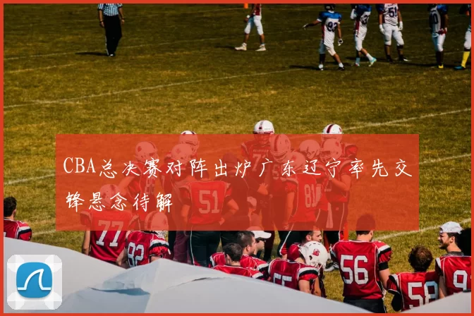 CBA总决赛对阵出炉广东辽宁率先交锋悬念待解