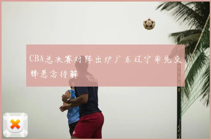 CBA总决赛对阵出炉广东辽宁率先交锋悬念待解