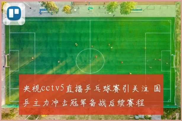 央视cctv5直播乒乓球赛引关注 国乒主力冲击冠军备战后续赛程
