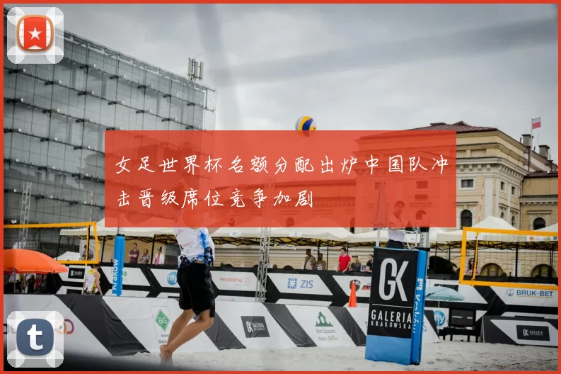 女足世界杯名额分配出炉中国队冲击晋级席位竞争加剧