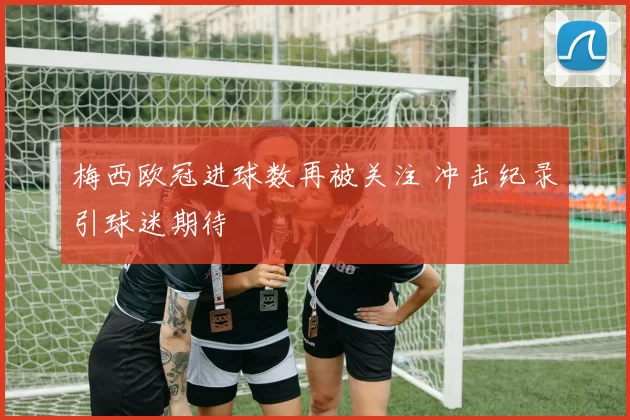 梅西欧冠进球数再被关注 冲击纪录引球迷期待