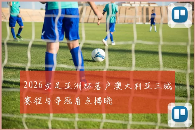 2026女足亚洲杯落户澳大利亚三城赛程与争冠看点揭晓