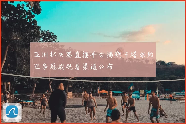 亚洲杯决赛直播平台揭晓卡塔尔约旦争冠战观看渠道公布