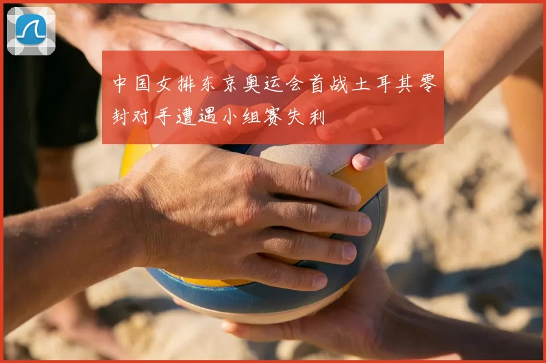 中国女排东京奥运会首战土耳其零封对手遭遇小组赛失利