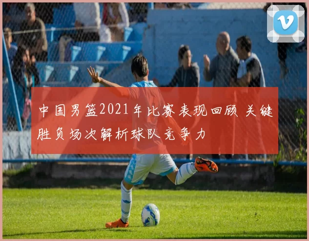 中国男篮2021年比赛表现回顾 关键胜负场次解析球队竞争力