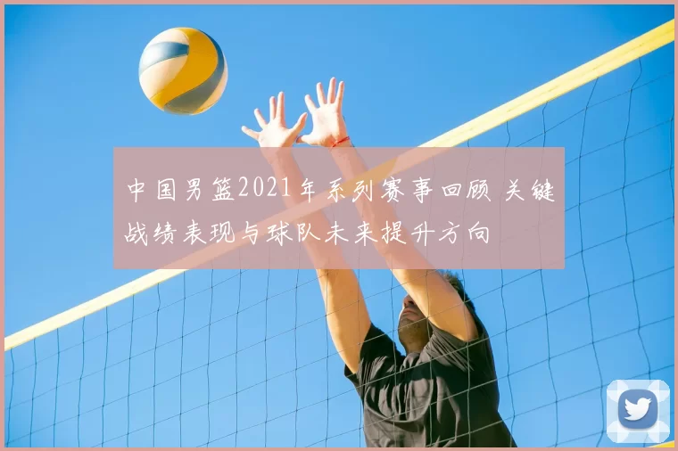 中国男篮2021年系列赛事回顾 关键战绩表现与球队未来提升方向