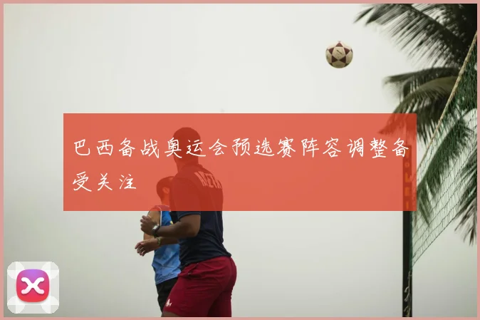 巴西备战奥运会预选赛阵容调整备受关注