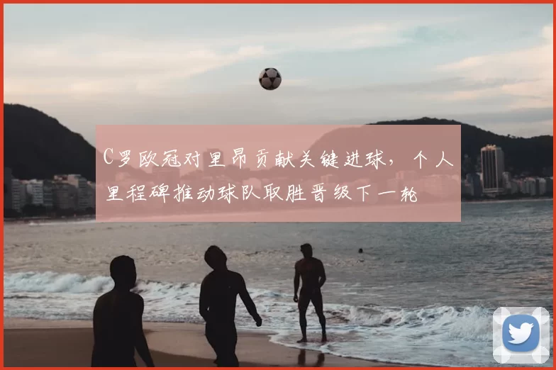 C罗欧冠对里昂贡献关键进球，个人里程碑推动球队取胜晋级下一轮