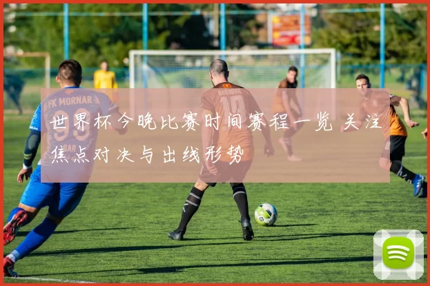 世界杯今晚比赛时间赛程一览 关注焦点对决与出线形势