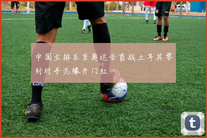 中国女排东京奥运会首战土耳其零封对手无缘开门红