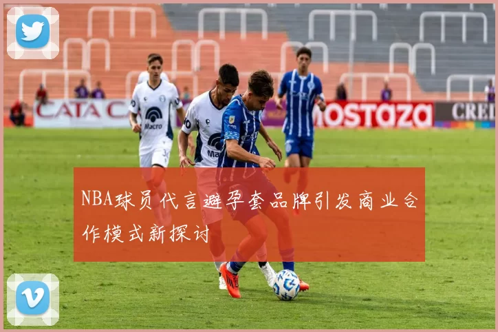 NBA球员代言避孕套品牌引发商业合作模式新探讨