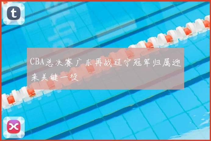 CBA总决赛广东再战辽宁冠军归属迎来关键一役