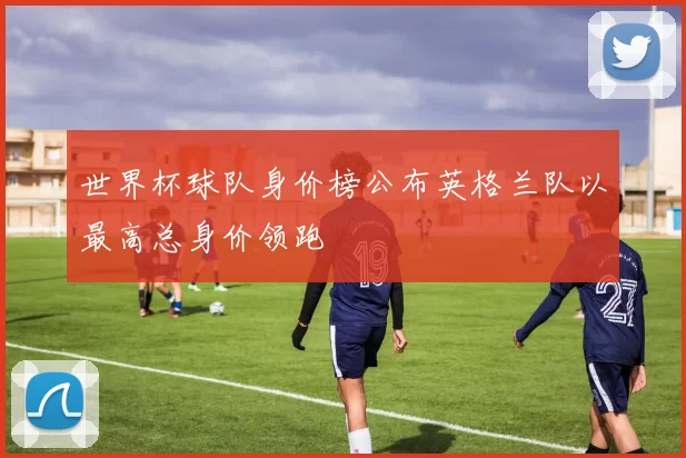 世界杯球队身价榜公布英格兰队以最高总身价领跑