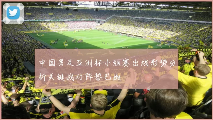 中国男足亚洲杯小组赛出线形势分析关键战对阵黎巴嫩