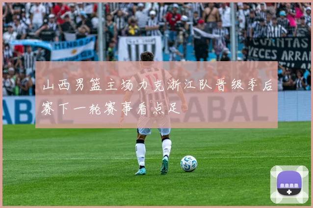 山西男篮主场力克浙江队晋级季后赛下一轮赛事看点足