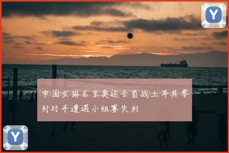 中国女排东京奥运会首战土耳其零封对手遭遇小组赛失利