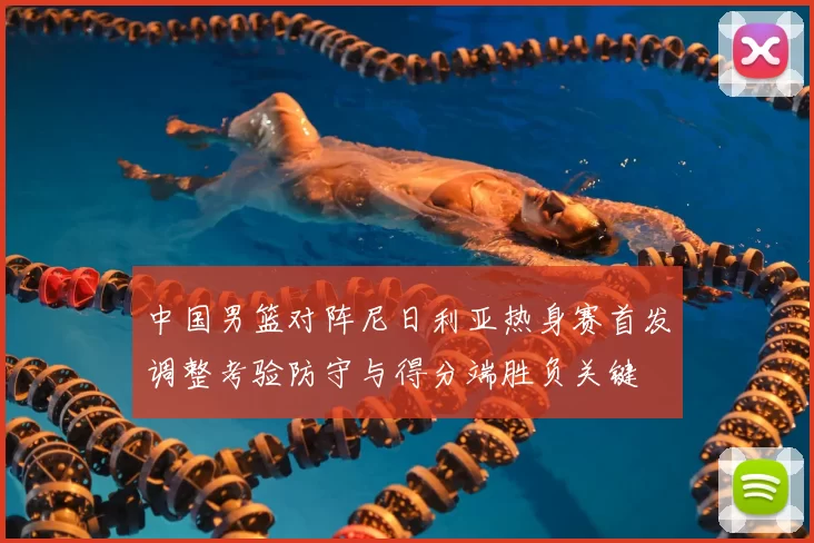 中国男篮对阵尼日利亚热身赛首发调整考验防守与得分端胜负关键