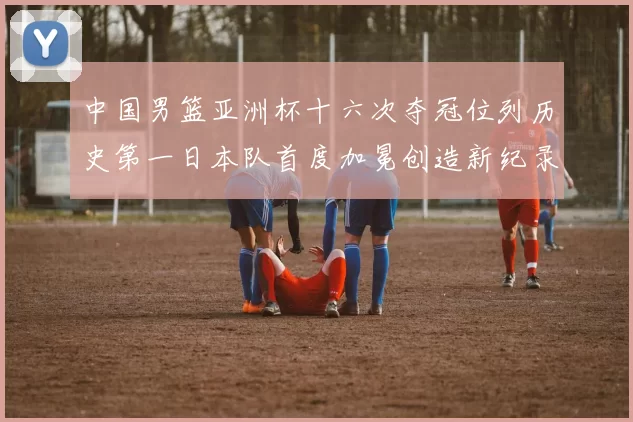 中国男篮亚洲杯十六次夺冠位列历史第一日本队首度加冕创造新纪录