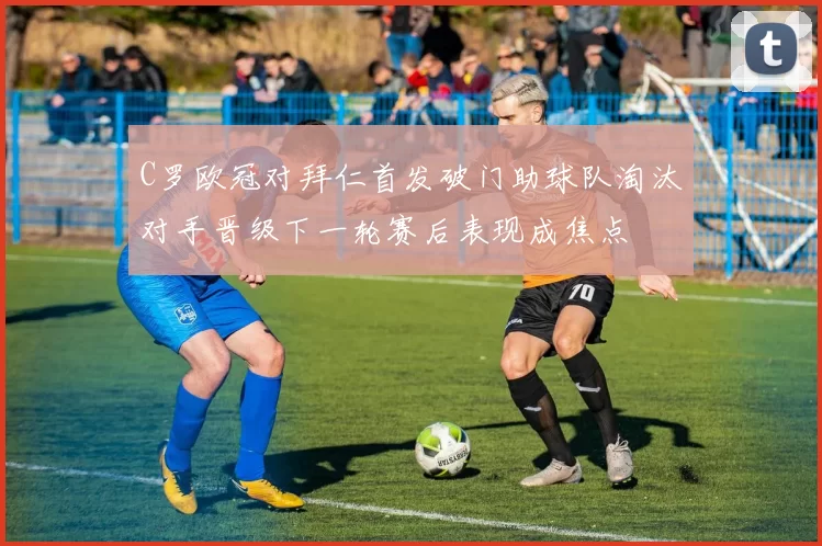 C罗欧冠对拜仁首发破门助球队淘汰对手晋级下一轮赛后表现成焦点