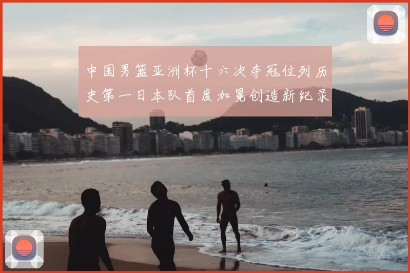 中国男篮亚洲杯十六次夺冠位列历史第一日本队首度加冕创造新纪录