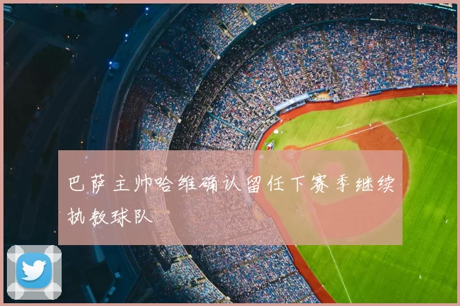 巴萨主帅哈维确认留任下赛季继续执教球队