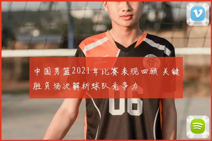 中国男篮2021年比赛表现回顾 关键胜负场次解析球队竞争力