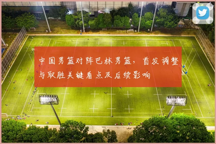 中国男篮对阵巴林男篮，首发调整与取胜关键看点及后续影响