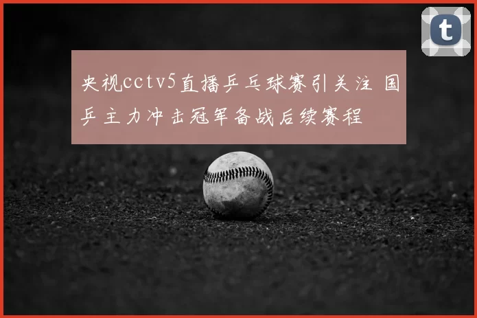 央视cctv5直播乒乓球赛引关注 国乒主力冲击冠军备战后续赛程
