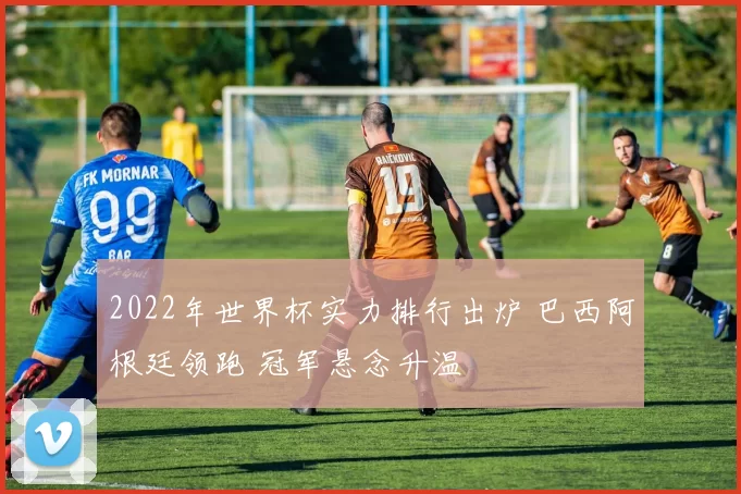 2022年世界杯实力排行出炉 巴西阿根廷领跑 冠军悬念升温