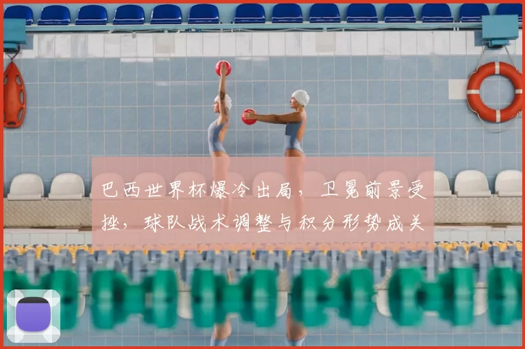 巴西世界杯爆冷出局，卫冕前景受挫，球队战术调整与积分形势成关注点