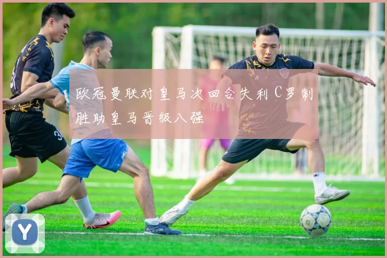 欧冠曼联对皇马次回合失利 C罗制胜助皇马晋级八强