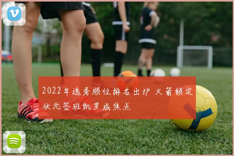 2022年选秀顺位排名出炉 火箭锁定状元签班凯罗成焦点