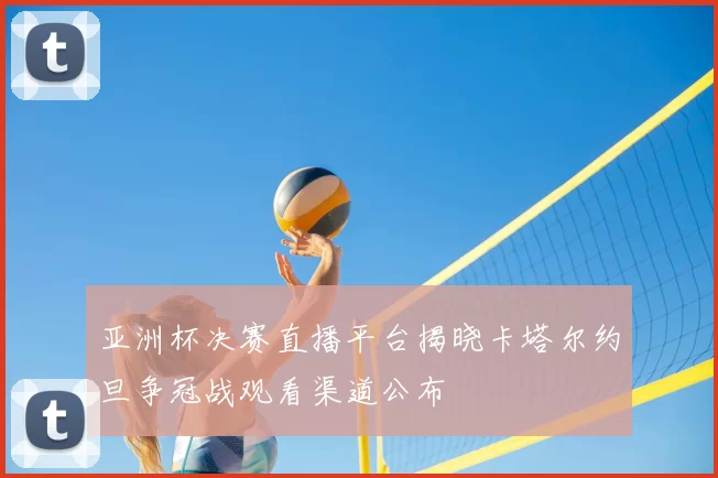 亚洲杯决赛直播平台揭晓卡塔尔约旦争冠战观看渠道公布