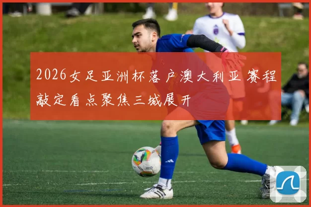 2026女足亚洲杯落户澳大利亚 赛程敲定看点聚焦三城展开