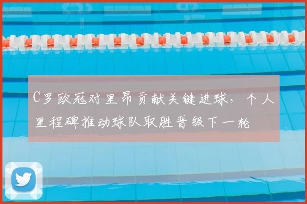 C罗欧冠对里昂贡献关键进球，个人里程碑推动球队取胜晋级下一轮