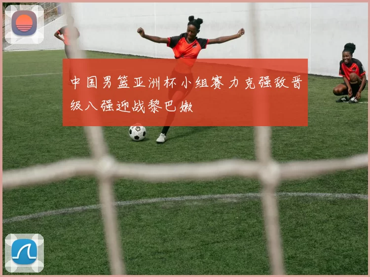 中国男篮亚洲杯小组赛力克强敌晋级八强迎战黎巴嫩