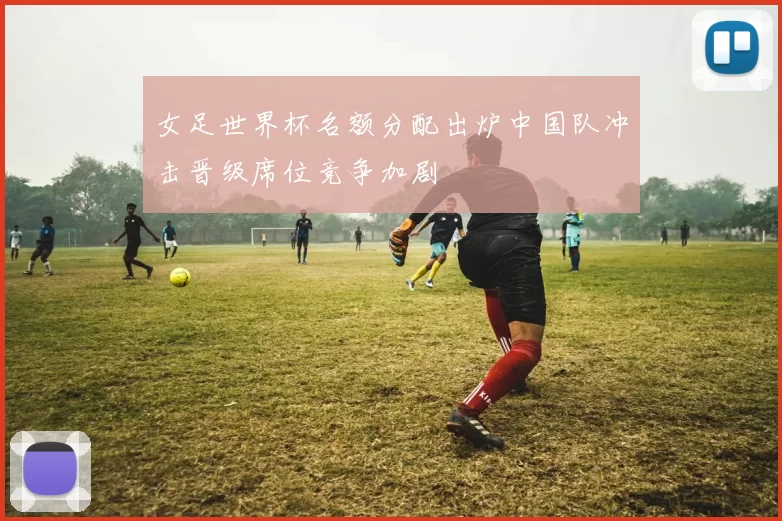 女足世界杯名额分配出炉中国队冲击晋级席位竞争加剧