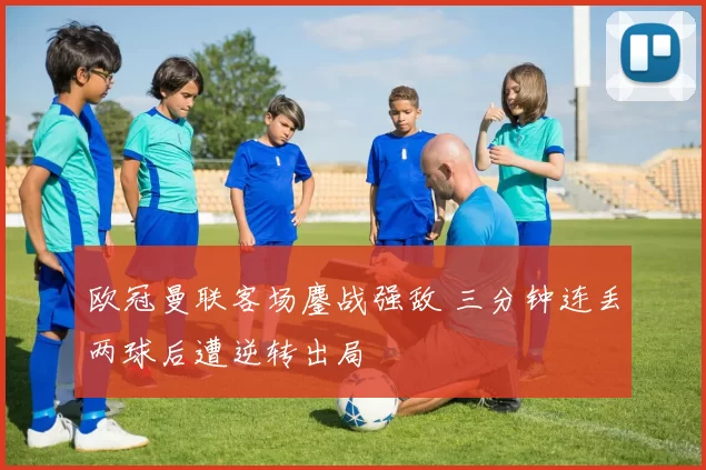 欧冠曼联客场鏖战强敌 三分钟连丢两球后遭逆转出局