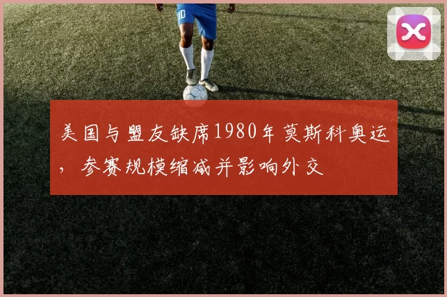 美国与盟友缺席1980年莫斯科奥运，参赛规模缩减并影响外交