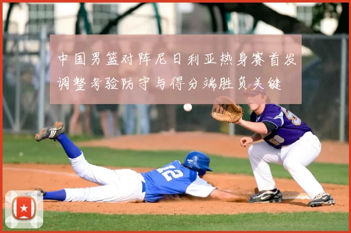 中国男篮对阵尼日利亚热身赛首发调整考验防守与得分端胜负关键