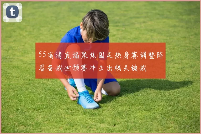 55高清直播聚焦国足热身赛调整阵容备战世预赛冲击出线关键战