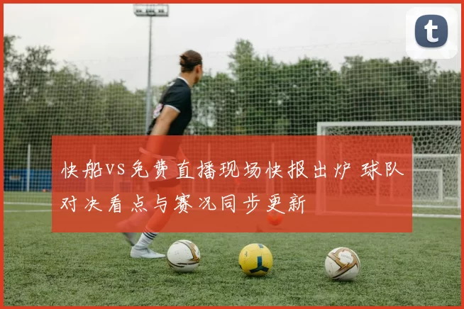 快船vs免费直播现场快报出炉 球队对决看点与赛况同步更新