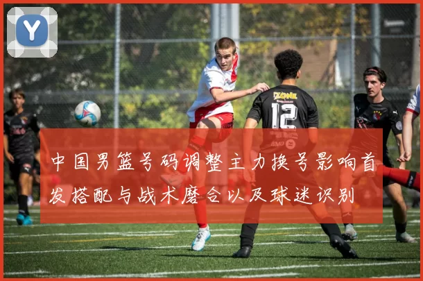 中国男篮号码调整主力换号影响首发搭配与战术磨合以及球迷识别