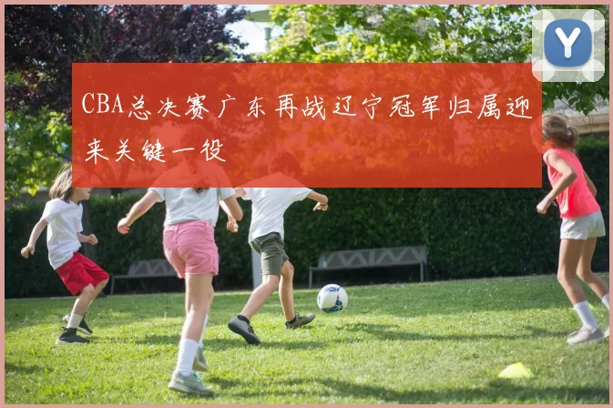 CBA总决赛广东再战辽宁冠军归属迎来关键一役