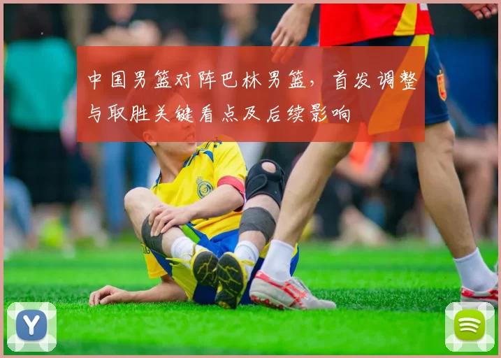 中国男篮对阵巴林男篮，首发调整与取胜关键看点及后续影响