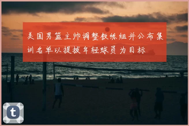 美国男篮主帅调整教练组并公布集训名单以提拔年轻球员为目标